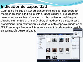 Indicador de capacidadCuando se inserte un CD en blanco en el equipo, aparecerá un medidor de capacidad en la lista Grabar, similar al que aparece cuando se sincroniza música en un dispositivo. A medida que arrastre elementos a la lista Grabar, el medidor se ajustará para proporcionar una estimación visual de cuánto espacio queda en el CD. Esto le ayudará a incluir la mayor cantidad de música posible en su mezcla personalizada.