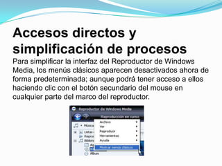 Accesos directos y simplificación de procesosPara simplificar la interfaz del Reproductor de Windows Media, los menús clásicos aparecen desactivados ahora de forma predeterminada; aunque podrá tener acceso a ellos haciendo clic con el botón secundario del mouse en cualquier parte del marco del reproductor.