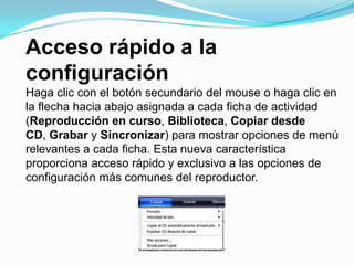 Acceso rápido a la configuraciónHaga clic con el botón secundario del mouse o haga clic en la flecha hacia abajo asignada a cada ficha de actividad (Reproducción en curso, Biblioteca, Copiar desde CD, Grabar y Sincronizar) para mostrar opciones de menú relevantes a cada ficha. Esta nueva característica proporciona acceso rápido y exclusivo a las opciones de configuración más comunes del reproductor.