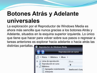 Botones Atrás y Adelante universalesLa exploración por el Reproductor de Windows Media es ahora más sencilla que nunca gracias a los botones Atrás y Adelante, situados en la esquina superior izquierda. Lo único que tiene que hacer para volver sobre sus pasos o regresar a tareas anteriores es explorar hacia adelante o hacia atrás las distintas pantallas.