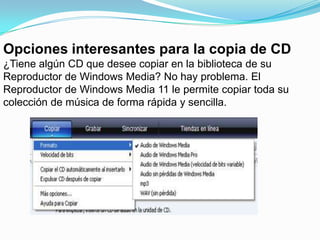 Opciones interesantes para la copia de CD¿Tiene algún CD que desee copiar en la biblioteca de su Reproductor de Windows Media? No hay problema. El Reproductor de Windows Media 11 le permite copiar toda su colección de música de forma rápida y sencilla. 