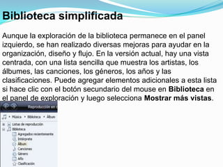 Biblioteca simplificadaAunque la exploración de la biblioteca permanece en el panel izquierdo, se han realizado diversas mejoras para ayudar en la organización, diseño y flujo. En la versión actual, hay una vista centrada, con una lista sencilla que muestra los artistas, los álbumes, las canciones, los géneros, los años y las clasificaciones. Puede agregar elementos adicionales a esta lista si hace clic con el botón secundario del mouse en Biblioteca en el panel de exploración y luego selecciona Mostrar más vistas.