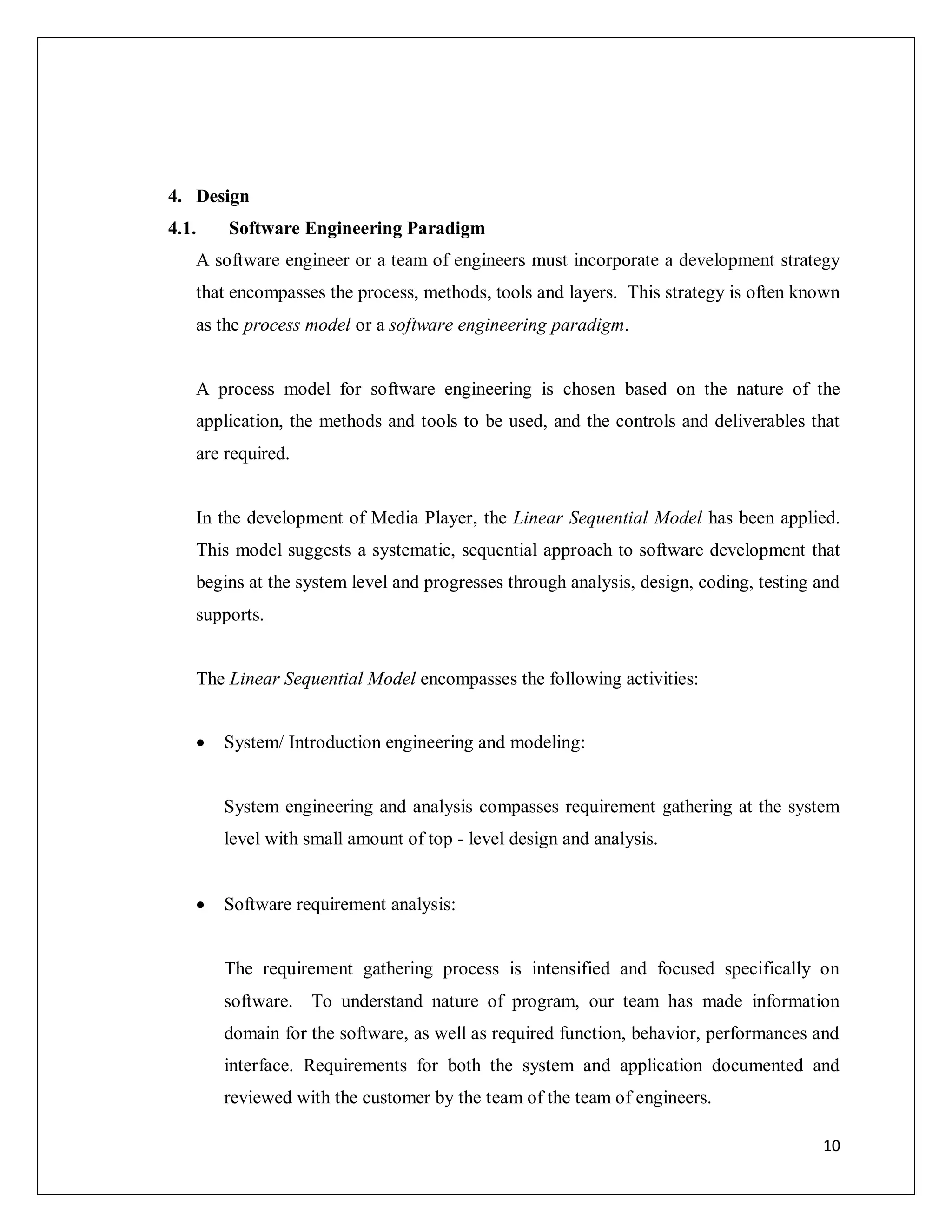 10
4. Design
4.1. Software Engineering Paradigm
A software engineer or a team of engineers must incorporate a development strategy
that encompasses the process, methods, tools and layers. This strategy is often known
as the process model or a software engineering paradigm.
A process model for software engineering is chosen based on the nature of the
application, the methods and tools to be used, and the controls and deliverables that
are required.
In the development of Media Player, the Linear Sequential Model has been applied.
This model suggests a systematic, sequential approach to software development that
begins at the system level and progresses through analysis, design, coding, testing and
supports.
The Linear Sequential Model encompasses the following activities:
 System/ Introduction engineering and modeling:
System engineering and analysis compasses requirement gathering at the system
level with small amount of top - level design and analysis.
 Software requirement analysis:
The requirement gathering process is intensified and focused specifically on
software. To understand nature of program, our team has made information
domain for the software, as well as required function, behavior, performances and
interface. Requirements for both the system and application documented and
reviewed with the customer by the team of the team of engineers.
 