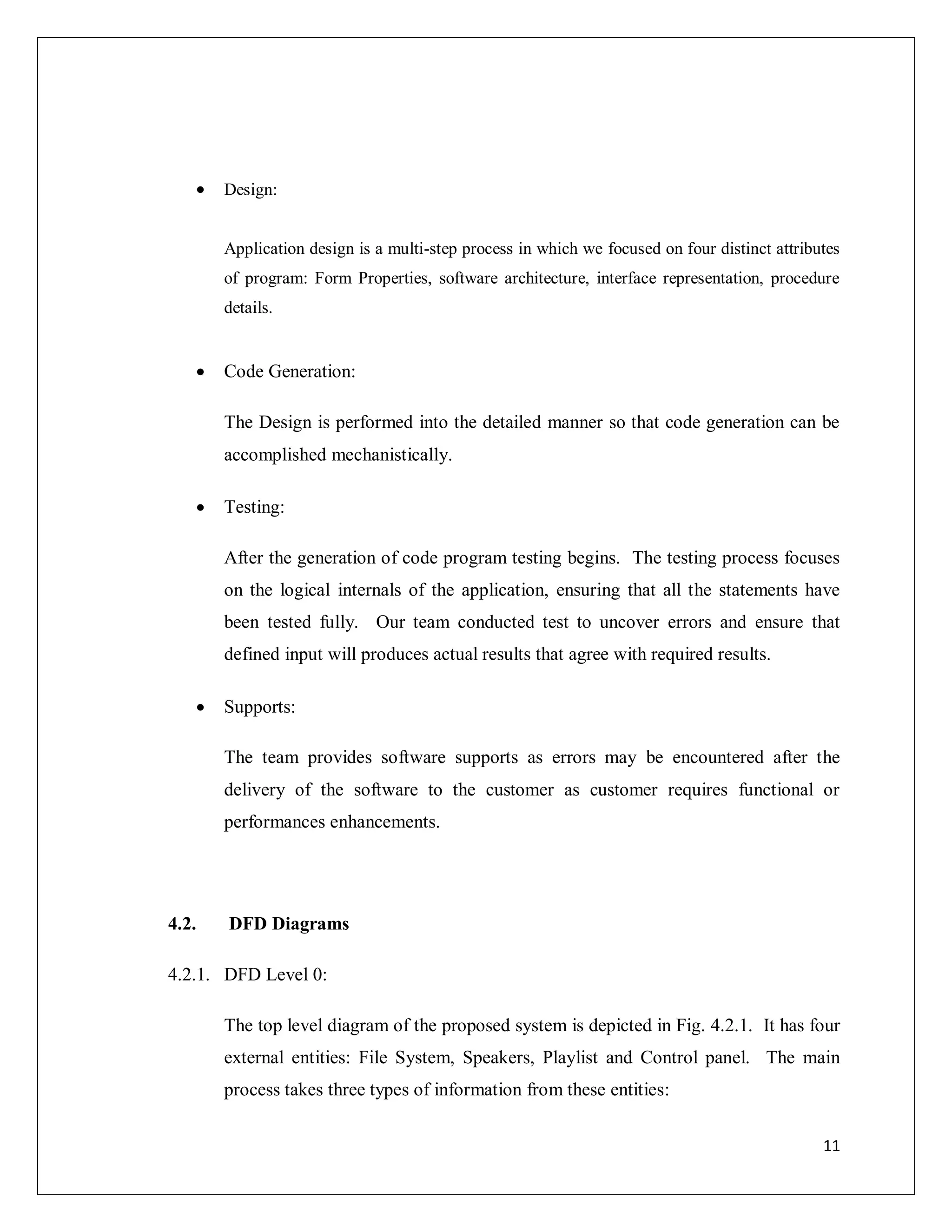 11
 Design:
Application design is a multi-step process in which we focused on four distinct attributes
of program: Form Properties, software architecture, interface representation, procedure
details.
 Code Generation:
The Design is performed into the detailed manner so that code generation can be
accomplished mechanistically.
 Testing:
After the generation of code program testing begins. The testing process focuses
on the logical internals of the application, ensuring that all the statements have
been tested fully. Our team conducted test to uncover errors and ensure that
defined input will produces actual results that agree with required results.
 Supports:
The team provides software supports as errors may be encountered after the
delivery of the software to the customer as customer requires functional or
performances enhancements.
4.2. DFD Diagrams
4.2.1. DFD Level 0:
The top level diagram of the proposed system is depicted in Fig. 4.2.1. It has four
external entities: File System, Speakers, Playlist and Control panel. The main
process takes three types of information from these entities:
 