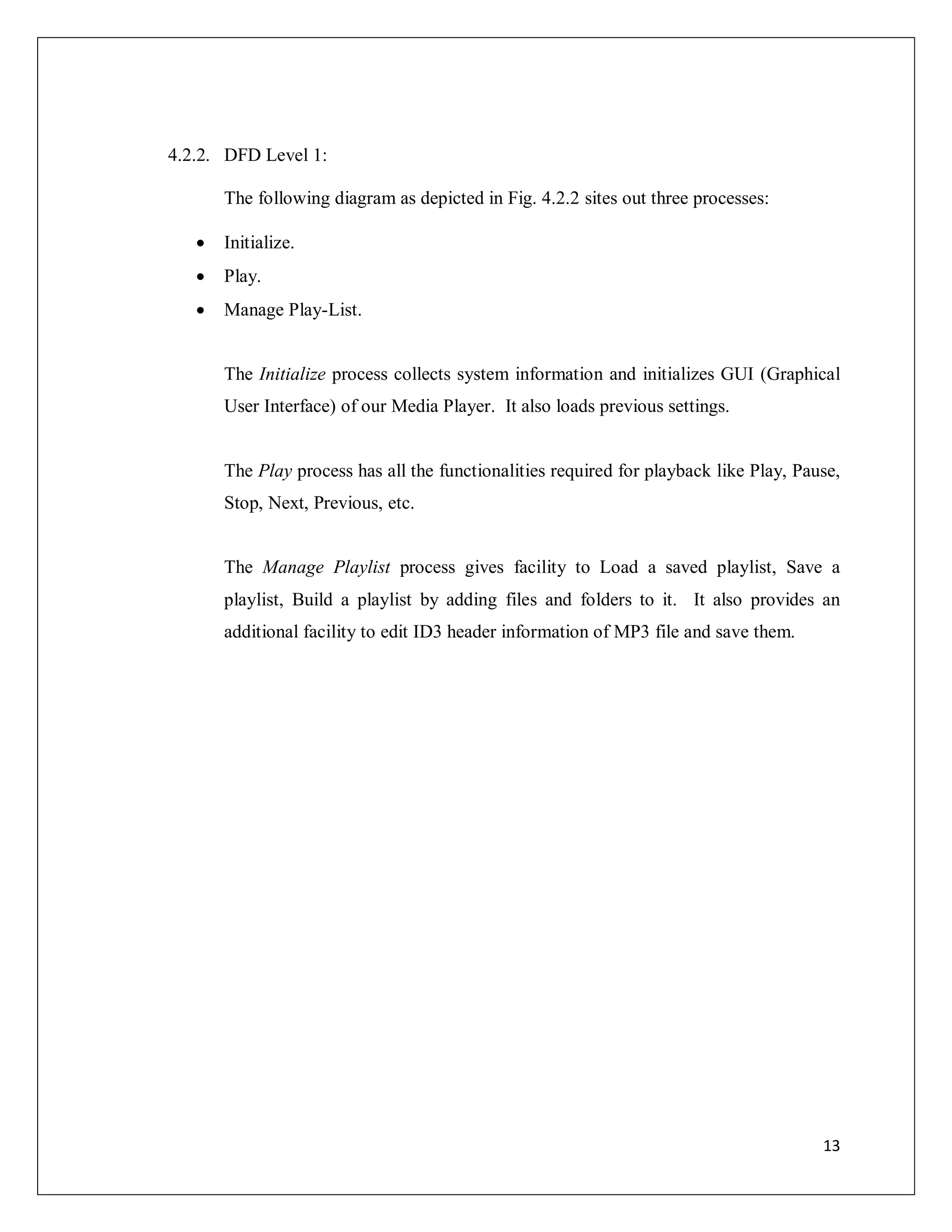 13
4.2.2. DFD Level 1:
The following diagram as depicted in Fig. 4.2.2 sites out three processes:
 Initialize.
 Play.
 Manage Play-List.
The Initialize process collects system information and initializes GUI (Graphical
User Interface) of our Media Player. It also loads previous settings.
The Play process has all the functionalities required for playback like Play, Pause,
Stop, Next, Previous, etc.
The Manage Playlist process gives facility to Load a saved playlist, Save a
playlist, Build a playlist by adding files and folders to it. It also provides an
additional facility to edit ID3 header information of MP3 file and save them.
 