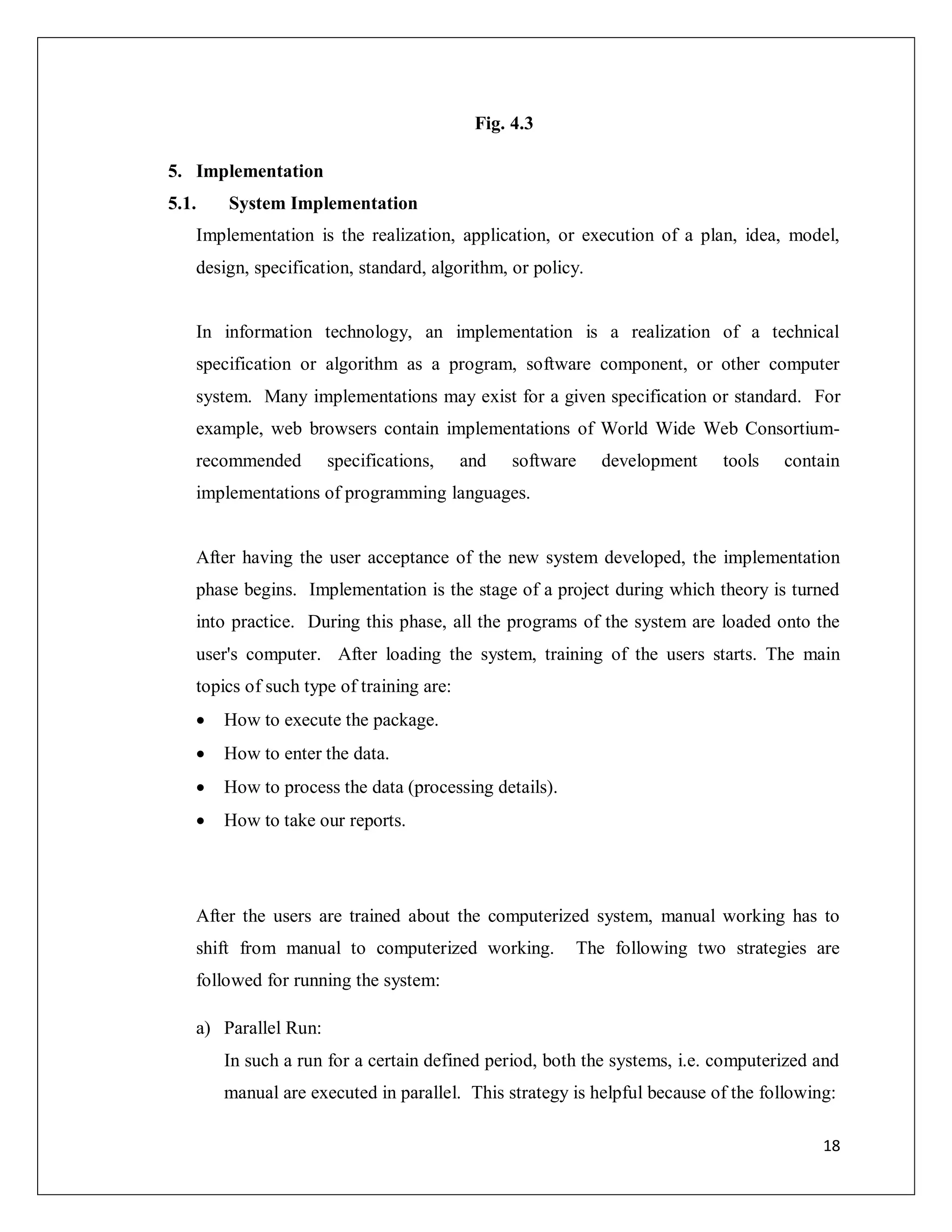 18
Fig. 4.3
5. Implementation
5.1. System Implementation
Implementation is the realization, application, or execution of a plan, idea, model,
design, specification, standard, algorithm, or policy.
In information technology, an implementation is a realization of a technical
specification or algorithm as a program, software component, or other computer
system. Many implementations may exist for a given specification or standard. For
example, web browsers contain implementations of World Wide Web Consortium-
recommended specifications, and software development tools contain
implementations of programming languages.
After having the user acceptance of the new system developed, the implementation
phase begins. Implementation is the stage of a project during which theory is turned
into practice. During this phase, all the programs of the system are loaded onto the
user's computer. After loading the system, training of the users starts. The main
topics of such type of training are:
 How to execute the package.
 How to enter the data.
 How to process the data (processing details).
 How to take our reports.
After the users are trained about the computerized system, manual working has to
shift from manual to computerized working. The following two strategies are
followed for running the system:
a) Parallel Run:
In such a run for a certain defined period, both the systems, i.e. computerized and
manual are executed in parallel. This strategy is helpful because of the following:
 
