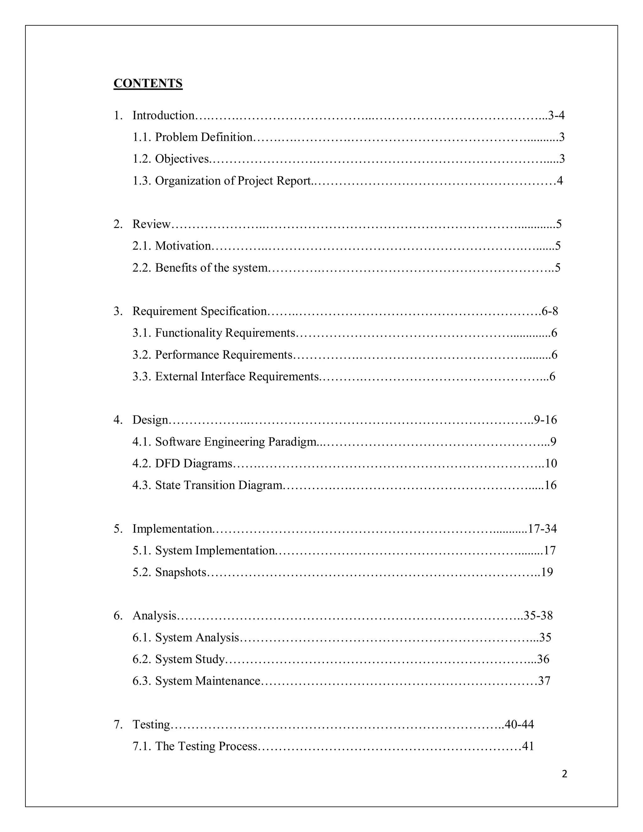 2
CONTENTS
1. Introduction….…….…………………………...…………………………………...3-4
1.1. Problem Definition…….….………….……………………………………..........3
1.2. Objectives.…………………….……………………………………………….....3
1.3. Organization of Project Report..…………………………………………………4
2. Review…………………..……………………………………………………............5
2.1. Motivation…………..…………………………………………………….…......5
2.2. Benefits of the system………….………………………………………………..5
3. Requirement Specification……..………………………………………………….6-8
3.1. Functionality Requirements…………………………………………….............6
3.2. Performance Requirements…………….………………………………….........6
3.3. External Interface Requirements.……….……………………………………...6
4. Design………………..…………………………………………………………..9-16
4.1. Software Engineering Paradigm...……………………………………………...9
4.2. DFD Diagrams…….…………………………………………………………..10
4.3. State Transition Diagram………….….…………………………………….....16
5. Implementation.…………………………………………………………...........17-34
5.1. System Implementation.…………………………………………………........17
5.2. Snapshots……………………………………………………………………..19
6. Analysis………………………………………………………………………..35-38
6.1. System Analysis……………………………………………………………...35
6.2. System Study………………………………………………………………...36
6.3. System Maintenance…………………………………………………………37
7. Testing……………………………………………………………………..40-44
7.1. The Testing Process………………………………………………………41
 