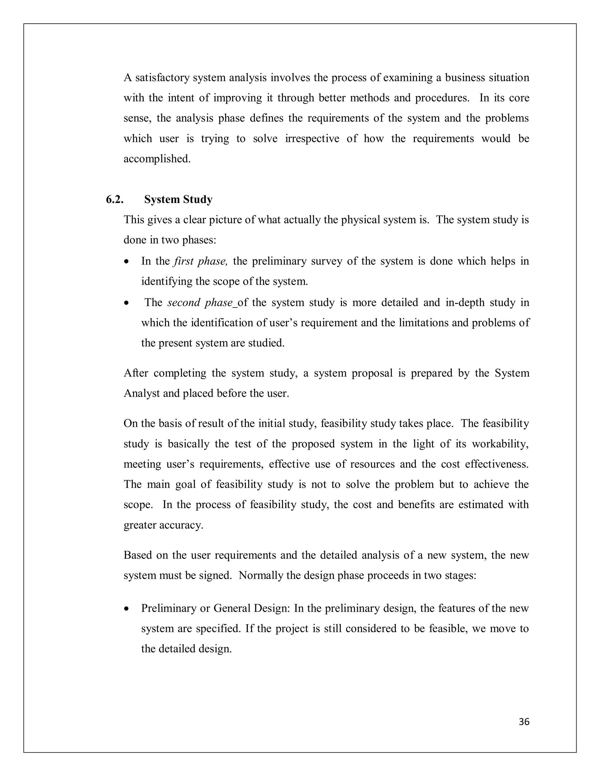 36
A satisfactory system analysis involves the process of examining a business situation
with the intent of improving it through better methods and procedures. In its core
sense, the analysis phase defines the requirements of the system and the problems
which user is trying to solve irrespective of how the requirements would be
accomplished.
6.2. System Study
This gives a clear picture of what actually the physical system is. The system study is
done in two phases:
 In the first phase, the preliminary survey of the system is done which helps in
identifying the scope of the system.
 The second phase of the system study is more detailed and in-depth study in
which the identification of user’s requirement and the limitations and problems of
the present system are studied.
After completing the system study, a system proposal is prepared by the System
Analyst and placed before the user.
On the basis of result of the initial study, feasibility study takes place. The feasibility
study is basically the test of the proposed system in the light of its workability,
meeting user’s requirements, effective use of resources and the cost effectiveness.
The main goal of feasibility study is not to solve the problem but to achieve the
scope. In the process of feasibility study, the cost and benefits are estimated with
greater accuracy.
Based on the user requirements and the detailed analysis of a new system, the new
system must be signed. Normally the design phase proceeds in two stages:
 Preliminary or General Design: In the preliminary design, the features of the new
system are specified. If the project is still considered to be feasible, we move to
the detailed design.
 
