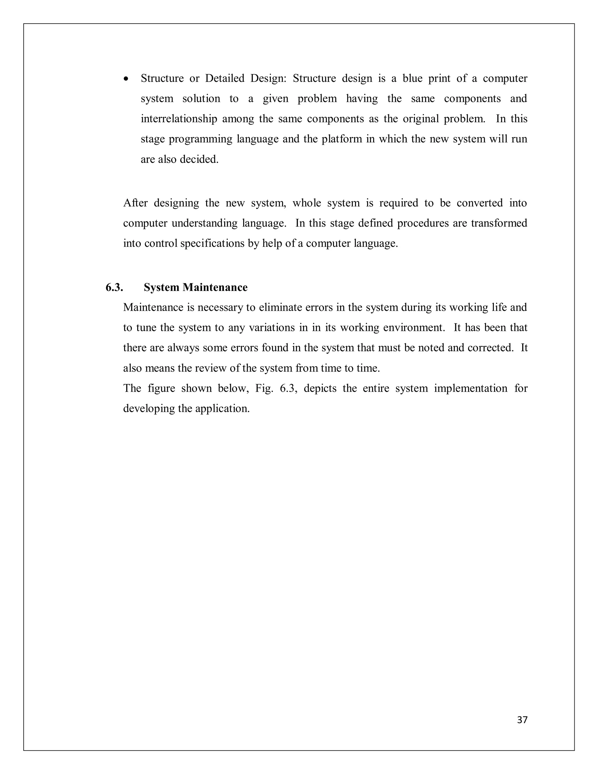37
 Structure or Detailed Design: Structure design is a blue print of a computer
system solution to a given problem having the same components and
interrelationship among the same components as the original problem. In this
stage programming language and the platform in which the new system will run
are also decided.
After designing the new system, whole system is required to be converted into
computer understanding language. In this stage defined procedures are transformed
into control specifications by help of a computer language.
6.3. System Maintenance
Maintenance is necessary to eliminate errors in the system during its working life and
to tune the system to any variations in in its working environment. It has been that
there are always some errors found in the system that must be noted and corrected. It
also means the review of the system from time to time.
The figure shown below, Fig. 6.3, depicts the entire system implementation for
developing the application.
 