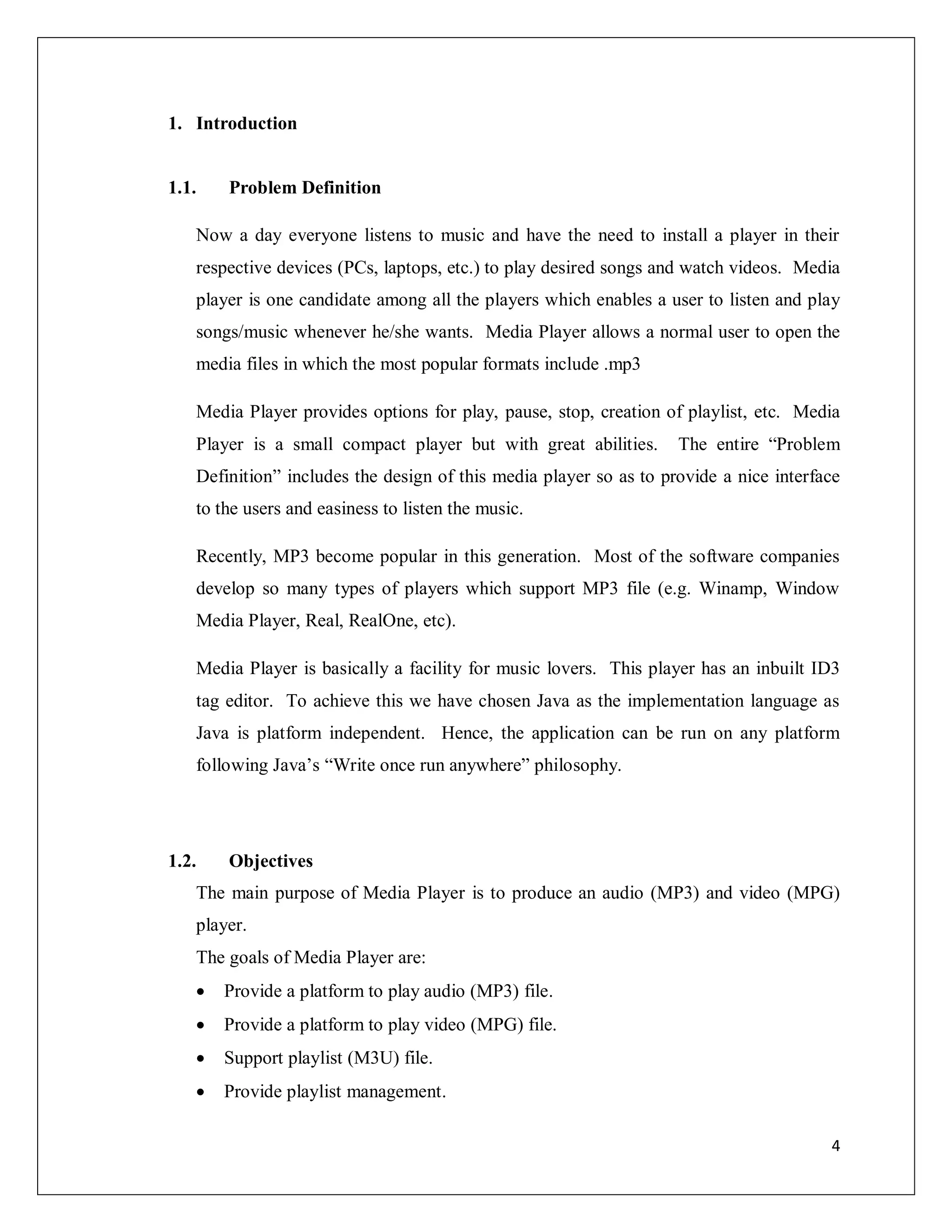 4
1. Introduction
1.1. Problem Definition
Now a day everyone listens to music and have the need to install a player in their
respective devices (PCs, laptops, etc.) to play desired songs and watch videos. Media
player is one candidate among all the players which enables a user to listen and play
songs/music whenever he/she wants. Media Player allows a normal user to open the
media files in which the most popular formats include .mp3
Media Player provides options for play, pause, stop, creation of playlist, etc. Media
Player is a small compact player but with great abilities. The entire “Problem
Definition” includes the design of this media player so as to provide a nice interface
to the users and easiness to listen the music.
Recently, MP3 become popular in this generation. Most of the software companies
develop so many types of players which support MP3 file (e.g. Winamp, Window
Media Player, Real, RealOne, etc).
Media Player is basically a facility for music lovers. This player has an inbuilt ID3
tag editor. To achieve this we have chosen Java as the implementation language as
Java is platform independent. Hence, the application can be run on any platform
following Java’s “Write once run anywhere” philosophy.
1.2. Objectives
The main purpose of Media Player is to produce an audio (MP3) and video (MPG)
player.
The goals of Media Player are:
 Provide a platform to play audio (MP3) file.
 Provide a platform to play video (MPG) file.
 Support playlist (M3U) file.
 Provide playlist management.
 