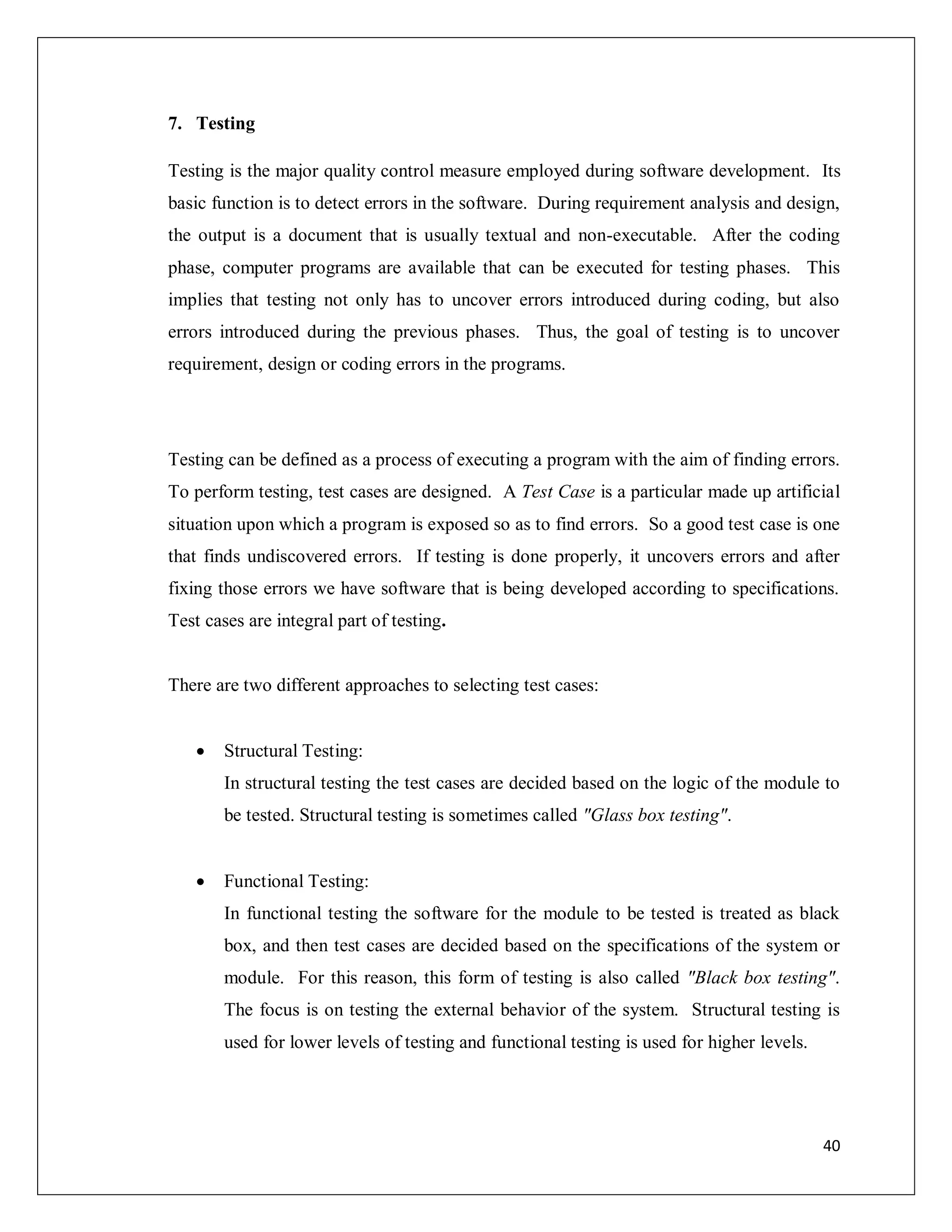 40
7. Testing
Testing is the major quality control measure employed during software development. Its
basic function is to detect errors in the software. During requirement analysis and design,
the output is a document that is usually textual and non-executable. After the coding
phase, computer programs are available that can be executed for testing phases. This
implies that testing not only has to uncover errors introduced during coding, but also
errors introduced during the previous phases. Thus, the goal of testing is to uncover
requirement, design or coding errors in the programs.
Testing can be defined as a process of executing a program with the aim of finding errors.
To perform testing, test cases are designed. A Test Case is a particular made up artificial
situation upon which a program is exposed so as to find errors. So a good test case is one
that finds undiscovered errors. If testing is done properly, it uncovers errors and after
fixing those errors we have software that is being developed according to specifications.
Test cases are integral part of testing.
There are two different approaches to selecting test cases:
 Structural Testing:
In structural testing the test cases are decided based on the logic of the module to
be tested. Structural testing is sometimes called "Glass box testing".
 Functional Testing:
In functional testing the software for the module to be tested is treated as black
box, and then test cases are decided based on the specifications of the system or
module. For this reason, this form of testing is also called "Black box testing".
The focus is on testing the external behavior of the system. Structural testing is
used for lower levels of testing and functional testing is used for higher levels.
 