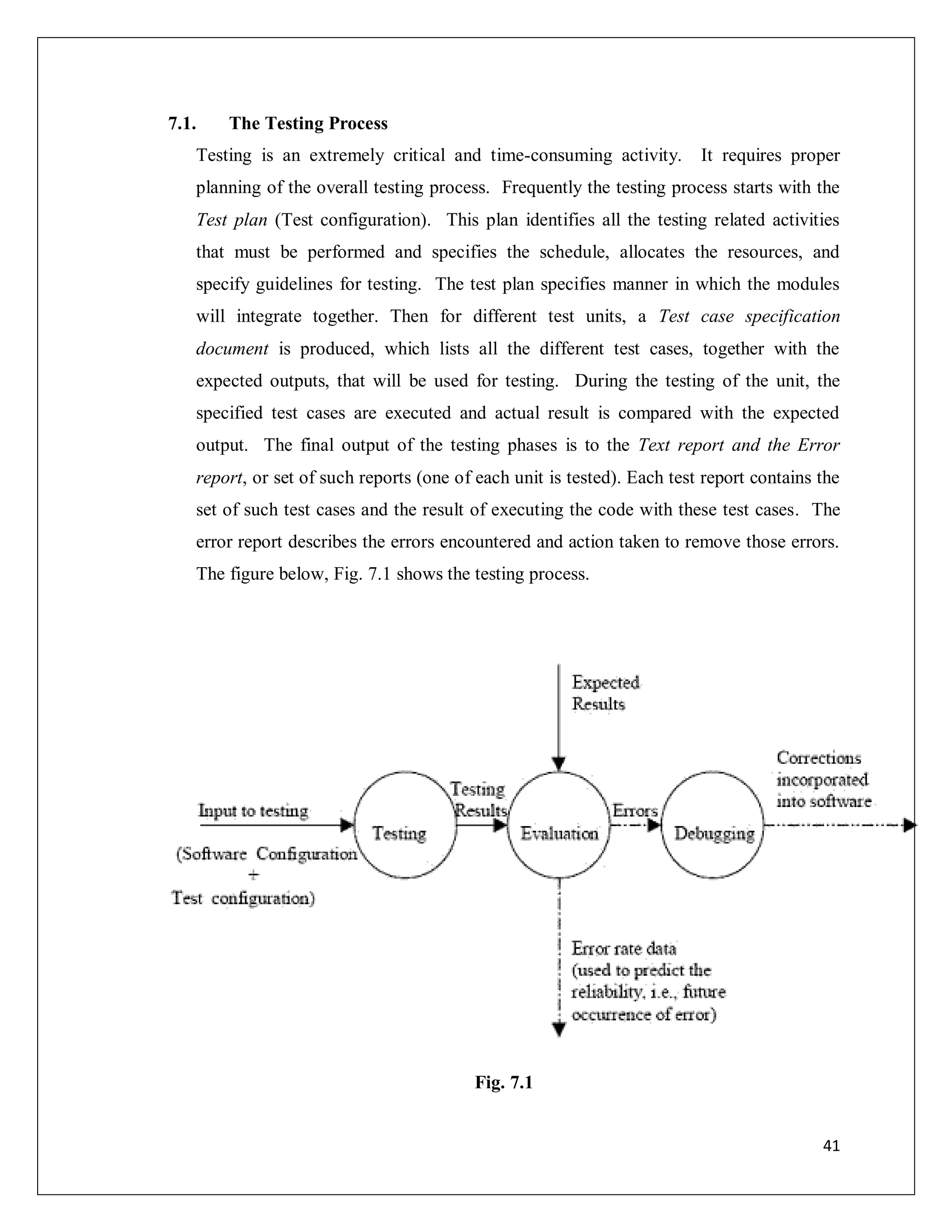41
7.1. The Testing Process
Testing is an extremely critical and time-consuming activity. It requires proper
planning of the overall testing process. Frequently the testing process starts with the
Test plan (Test configuration). This plan identifies all the testing related activities
that must be performed and specifies the schedule, allocates the resources, and
specify guidelines for testing. The test plan specifies manner in which the modules
will integrate together. Then for different test units, a Test case specification
document is produced, which lists all the different test cases, together with the
expected outputs, that will be used for testing. During the testing of the unit, the
specified test cases are executed and actual result is compared with the expected
output. The final output of the testing phases is to the Text report and the Error
report, or set of such reports (one of each unit is tested). Each test report contains the
set of such test cases and the result of executing the code with these test cases. The
error report describes the errors encountered and action taken to remove those errors.
The figure below, Fig. 7.1 shows the testing process.
Fig. 7.1
 