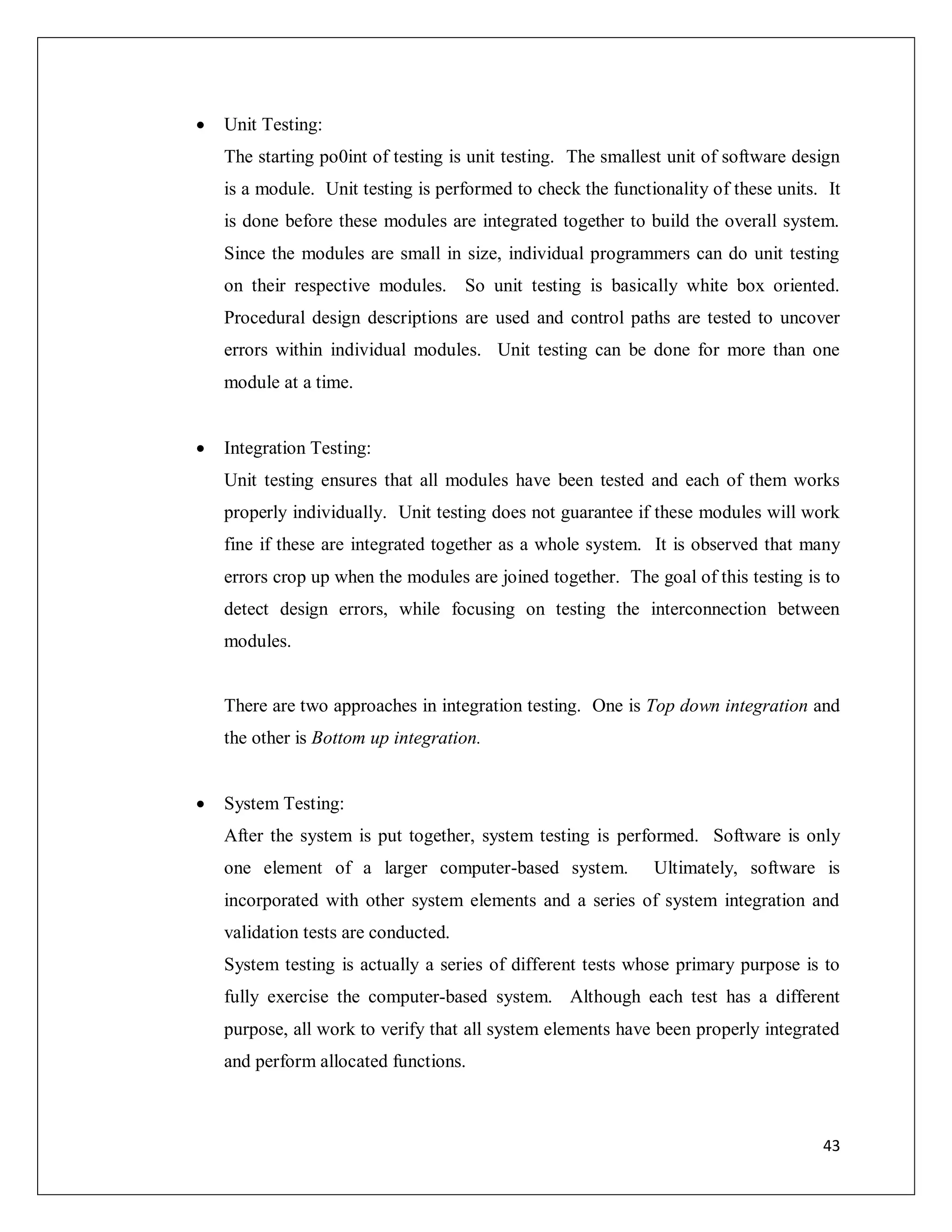43
 Unit Testing:
The starting po0int of testing is unit testing. The smallest unit of software design
is a module. Unit testing is performed to check the functionality of these units. It
is done before these modules are integrated together to build the overall system.
Since the modules are small in size, individual programmers can do unit testing
on their respective modules. So unit testing is basically white box oriented.
Procedural design descriptions are used and control paths are tested to uncover
errors within individual modules. Unit testing can be done for more than one
module at a time.
 Integration Testing:
Unit testing ensures that all modules have been tested and each of them works
properly individually. Unit testing does not guarantee if these modules will work
fine if these are integrated together as a whole system. It is observed that many
errors crop up when the modules are joined together. The goal of this testing is to
detect design errors, while focusing on testing the interconnection between
modules.
There are two approaches in integration testing. One is Top down integration and
the other is Bottom up integration.
 System Testing:
After the system is put together, system testing is performed. Software is only
one element of a larger computer-based system. Ultimately, software is
incorporated with other system elements and a series of system integration and
validation tests are conducted.
System testing is actually a series of different tests whose primary purpose is to
fully exercise the computer-based system. Although each test has a different
purpose, all work to verify that all system elements have been properly integrated
and perform allocated functions.
 
