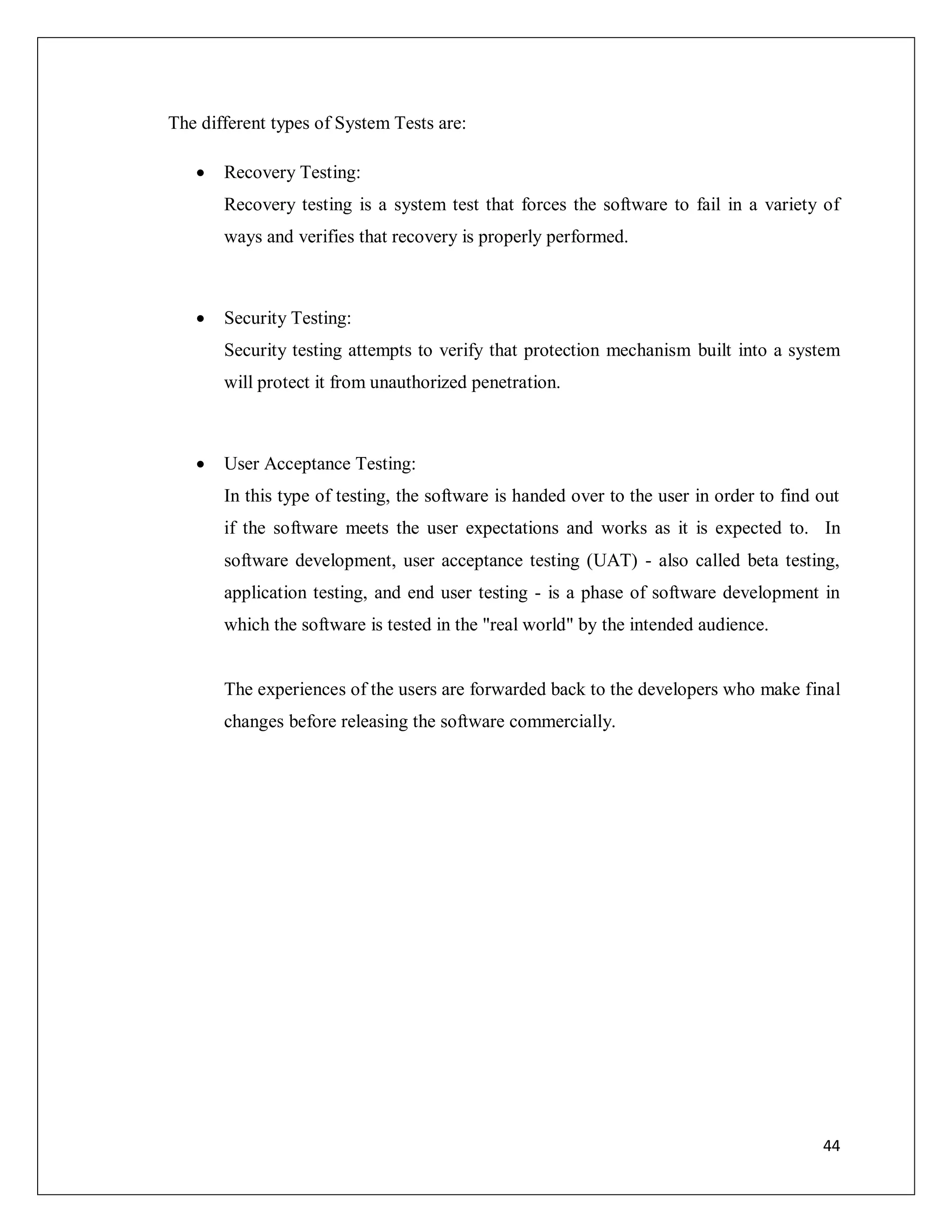 44
The different types of System Tests are:
 Recovery Testing:
Recovery testing is a system test that forces the software to fail in a variety of
ways and verifies that recovery is properly performed.
 Security Testing:
Security testing attempts to verify that protection mechanism built into a system
will protect it from unauthorized penetration.
 User Acceptance Testing:
In this type of testing, the software is handed over to the user in order to find out
if the software meets the user expectations and works as it is expected to. In
software development, user acceptance testing (UAT) - also called beta testing,
application testing, and end user testing - is a phase of software development in
which the software is tested in the "real world" by the intended audience.
The experiences of the users are forwarded back to the developers who make final
changes before releasing the software commercially.
 