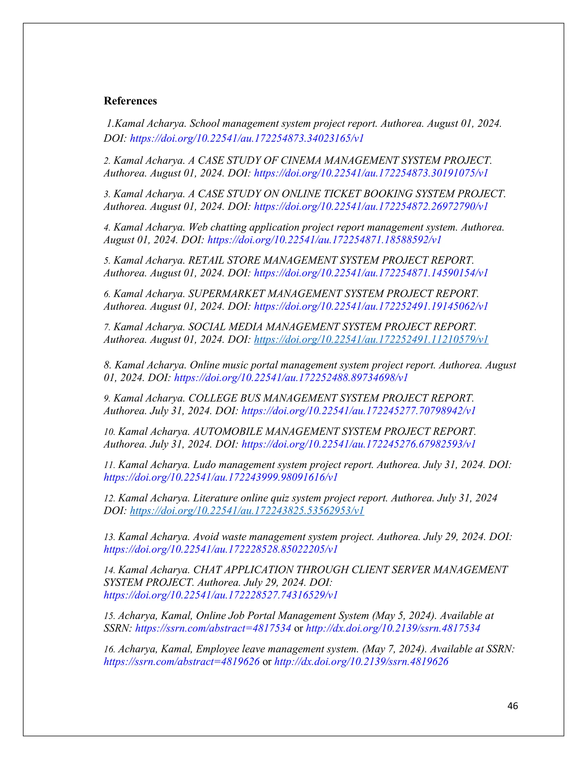 46
References
1.Kamal Acharya. School management system project report. Authorea. August 01, 2024.
DOI: https://doi.org/10.22541/au.172254873.34023165/v1
2. Kamal Acharya. A CASE STUDY OF CINEMA MANAGEMENT SYSTEM PROJECT.
Authorea. August 01, 2024. DOI: https://doi.org/10.22541/au.172254873.30191075/v1
3. Kamal Acharya. A CASE STUDY ON ONLINE TICKET BOOKING SYSTEM PROJECT.
Authorea. August 01, 2024. DOI: https://doi.org/10.22541/au.172254872.26972790/v1
4. Kamal Acharya. Web chatting application project report management system. Authorea.
August 01, 2024. DOI: https://doi.org/10.22541/au.172254871.18588592/v1
5. Kamal Acharya. RETAIL STORE MANAGEMENT SYSTEM PROJECT REPORT.
Authorea. August 01, 2024. DOI: https://doi.org/10.22541/au.172254871.14590154/v1
6. Kamal Acharya. SUPERMARKET MANAGEMENT SYSTEM PROJECT REPORT.
Authorea. August 01, 2024. DOI: https://doi.org/10.22541/au.172252491.19145062/v1
7. Kamal Acharya. SOCIAL MEDIA MANAGEMENT SYSTEM PROJECT REPORT.
Authorea. August 01, 2024. DOI: https://doi.org/10.22541/au.172252491.11210579/v1
8. Kamal Acharya. Online music portal management system project report. Authorea. August
01, 2024. DOI: https://doi.org/10.22541/au.172252488.89734698/v1
9. Kamal Acharya. COLLEGE BUS MANAGEMENT SYSTEM PROJECT REPORT.
Authorea. July 31, 2024. DOI: https://doi.org/10.22541/au.172245277.70798942/v1
10. Kamal Acharya. AUTOMOBILE MANAGEMENT SYSTEM PROJECT REPORT.
Authorea. July 31, 2024. DOI: https://doi.org/10.22541/au.172245276.67982593/v1
11. Kamal Acharya. Ludo management system project report. Authorea. July 31, 2024. DOI:
https://doi.org/10.22541/au.172243999.98091616/v1
12. Kamal Acharya. Literature online quiz system project report. Authorea. July 31, 2024
DOI: https://doi.org/10.22541/au.172243825.53562953/v1
13. Kamal Acharya. Avoid waste management system project. Authorea. July 29, 2024. DOI:
https://doi.org/10.22541/au.172228528.85022205/v1
14. Kamal Acharya. CHAT APPLICATION THROUGH CLIENT SERVER MANAGEMENT
SYSTEM PROJECT. Authorea. July 29, 2024. DOI:
https://doi.org/10.22541/au.172228527.74316529/v1
15. Acharya, Kamal, Online Job Portal Management System (May 5, 2024). Available at
SSRN: https://ssrn.com/abstract=4817534 or http://dx.doi.org/10.2139/ssrn.4817534
16. Acharya, Kamal, Employee leave management system. (May 7, 2024). Available at SSRN:
https://ssrn.com/abstract=4819626 or http://dx.doi.org/10.2139/ssrn.4819626
 
