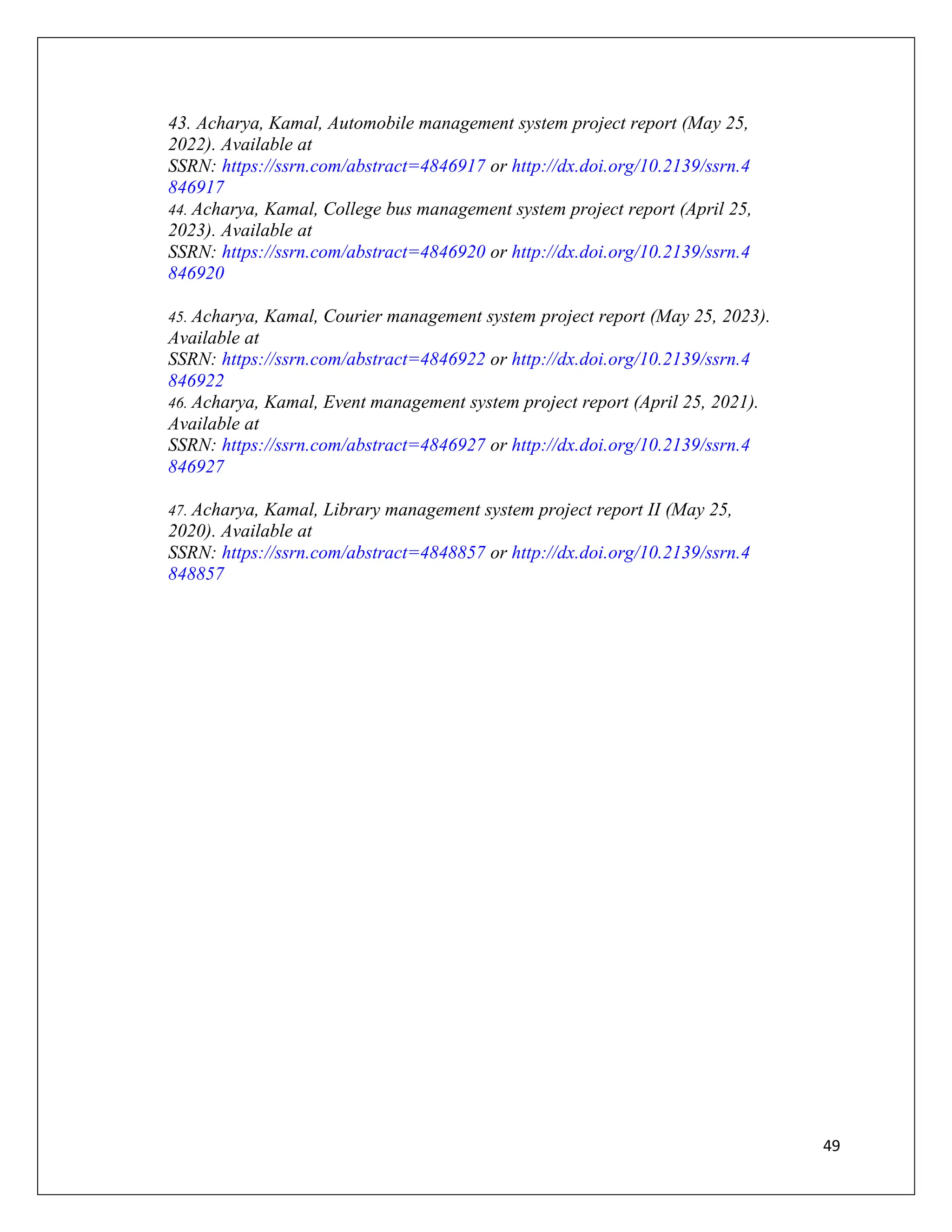 49
43. Acharya, Kamal, Automobile management system project report (May 25,
2022). Available at
SSRN: https://ssrn.com/abstract=4846917 or http://dx.doi.org/10.2139/ssrn.4
846917
44. Acharya, Kamal, College bus management system project report (April 25,
2023). Available at
SSRN: https://ssrn.com/abstract=4846920 or http://dx.doi.org/10.2139/ssrn.4
846920
45. Acharya, Kamal, Courier management system project report (May 25, 2023).
Available at
SSRN: https://ssrn.com/abstract=4846922 or http://dx.doi.org/10.2139/ssrn.4
846922
46. Acharya, Kamal, Event management system project report (April 25, 2021).
Available at
SSRN: https://ssrn.com/abstract=4846927 or http://dx.doi.org/10.2139/ssrn.4
846927
47. Acharya, Kamal, Library management system project report II (May 25,
2020). Available at
SSRN: https://ssrn.com/abstract=4848857 or http://dx.doi.org/10.2139/ssrn.4
848857
 