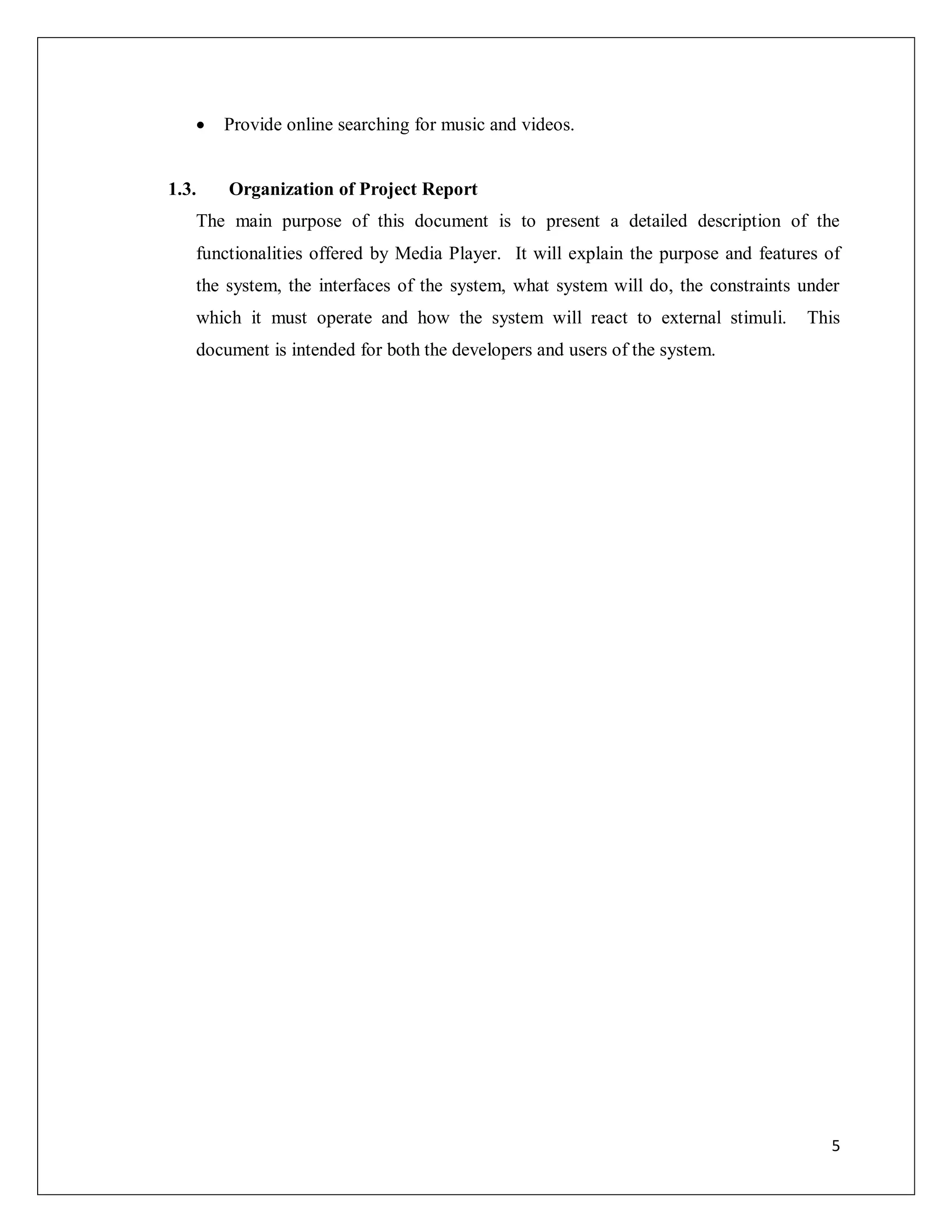5
 Provide online searching for music and videos.
1.3. Organization of Project Report
The main purpose of this document is to present a detailed description of the
functionalities offered by Media Player. It will explain the purpose and features of
the system, the interfaces of the system, what system will do, the constraints under
which it must operate and how the system will react to external stimuli. This
document is intended for both the developers and users of the system.
 