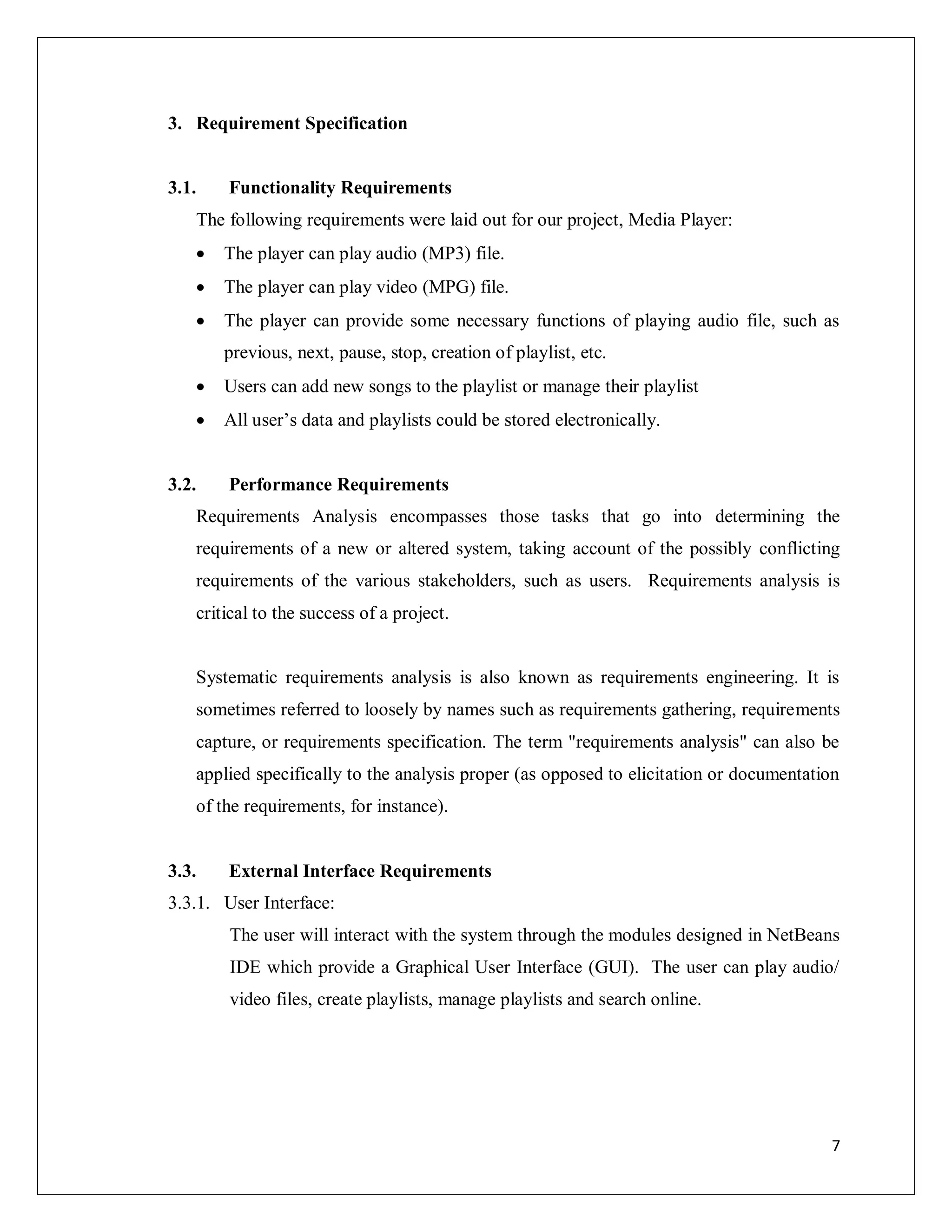 7
3. Requirement Specification
3.1. Functionality Requirements
The following requirements were laid out for our project, Media Player:
 The player can play audio (MP3) file.
 The player can play video (MPG) file.
 The player can provide some necessary functions of playing audio file, such as
previous, next, pause, stop, creation of playlist, etc.
 Users can add new songs to the playlist or manage their playlist
 All user’s data and playlists could be stored electronically.
3.2. Performance Requirements
Requirements Analysis encompasses those tasks that go into determining the
requirements of a new or altered system, taking account of the possibly conflicting
requirements of the various stakeholders, such as users. Requirements analysis is
critical to the success of a project.
Systematic requirements analysis is also known as requirements engineering. It is
sometimes referred to loosely by names such as requirements gathering, requirements
capture, or requirements specification. The term "requirements analysis" can also be
applied specifically to the analysis proper (as opposed to elicitation or documentation
of the requirements, for instance).
3.3. External Interface Requirements
3.3.1. User Interface:
The user will interact with the system through the modules designed in NetBeans
IDE which provide a Graphical User Interface (GUI). The user can play audio/
video files, create playlists, manage playlists and search online.
 