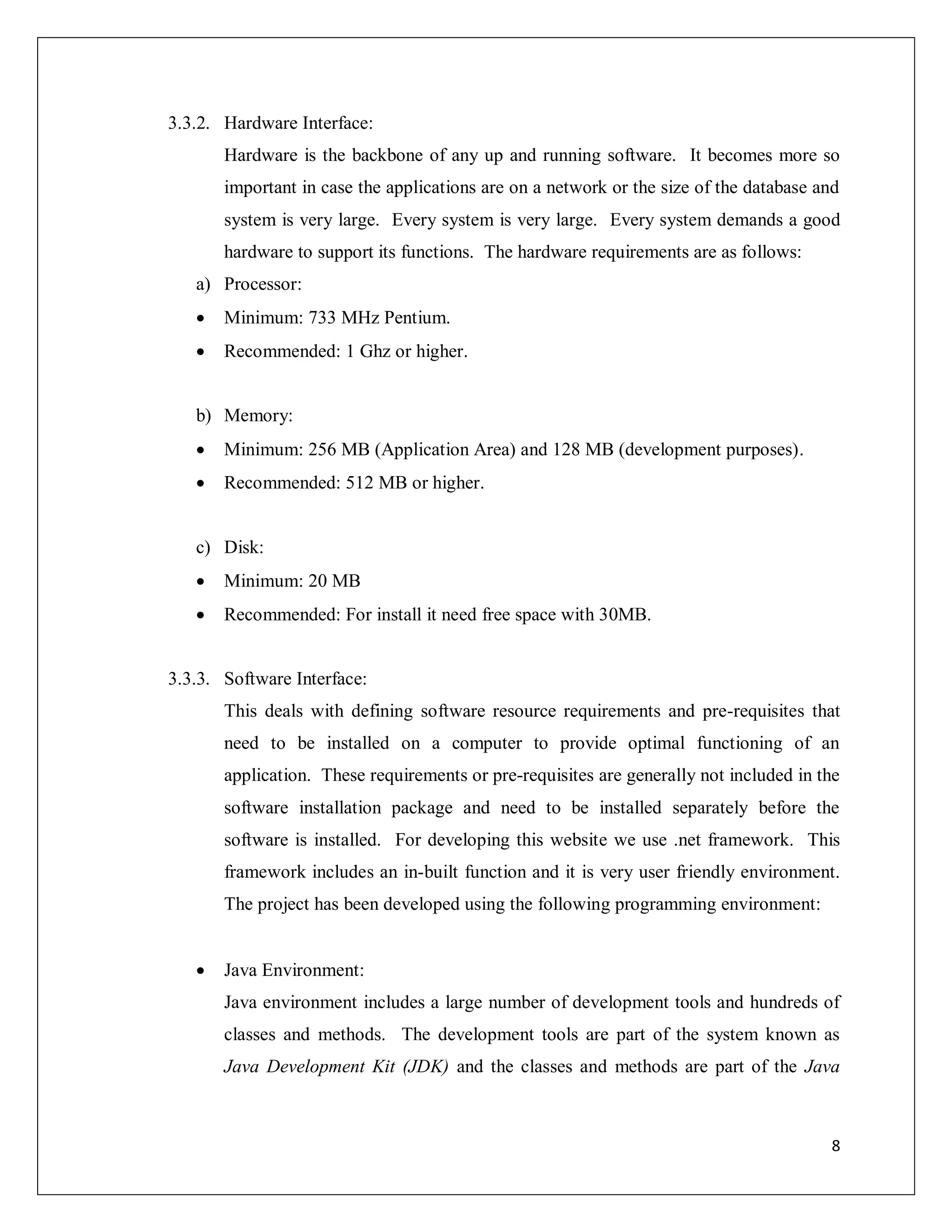 8
3.3.2. Hardware Interface:
Hardware is the backbone of any up and running software. It becomes more so
important in case the applications are on a network or the size of the database and
system is very large. Every system is very large. Every system demands a good
hardware to support its functions. The hardware requirements are as follows:
a) Processor:
 Minimum: 733 MHz Pentium.
 Recommended: 1 Ghz or higher.
b) Memory:
 Minimum: 256 MB (Application Area) and 128 MB (development purposes).
 Recommended: 512 MB or higher.
c) Disk:
 Minimum: 20 MB
 Recommended: For install it need free space with 30MB.
3.3.3. Software Interface:
This deals with defining software resource requirements and pre-requisites that
need to be installed on a computer to provide optimal functioning of an
application. These requirements or pre-requisites are generally not included in the
software installation package and need to be installed separately before the
software is installed. For developing this website we use .net framework. This
framework includes an in-built function and it is very user friendly environment.
The project has been developed using the following programming environment:
 Java Environment:
Java environment includes a large number of development tools and hundreds of
classes and methods. The development tools are part of the system known as
Java Development Kit (JDK) and the classes and methods are part of the Java
 