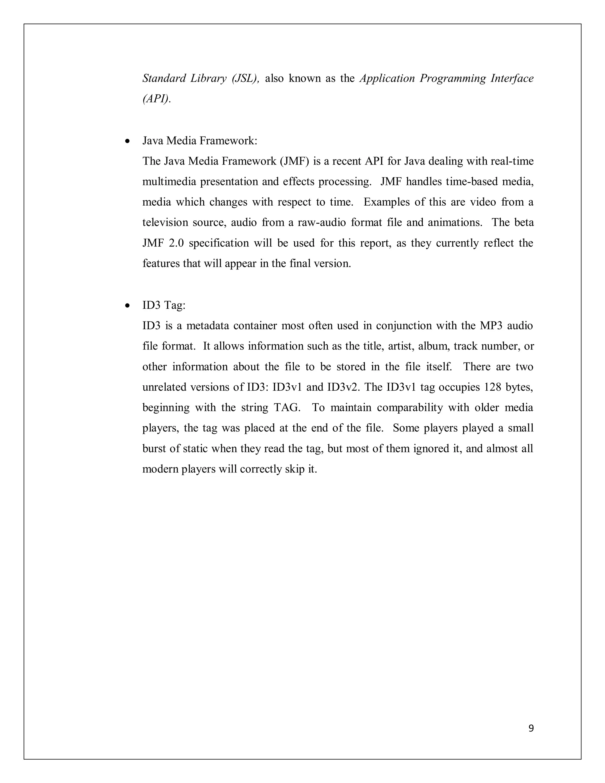 9
Standard Library (JSL), also known as the Application Programming Interface
(API).
 Java Media Framework:
The Java Media Framework (JMF) is a recent API for Java dealing with real-time
multimedia presentation and effects processing. JMF handles time-based media,
media which changes with respect to time. Examples of this are video from a
television source, audio from a raw-audio format file and animations. The beta
JMF 2.0 specification will be used for this report, as they currently reflect the
features that will appear in the final version.
 ID3 Tag:
ID3 is a metadata container most often used in conjunction with the MP3 audio
file format. It allows information such as the title, artist, album, track number, or
other information about the file to be stored in the file itself. There are two
unrelated versions of ID3: ID3v1 and ID3v2. The ID3v1 tag occupies 128 bytes,
beginning with the string TAG. To maintain comparability with older media
players, the tag was placed at the end of the file. Some players played a small
burst of static when they read the tag, but most of them ignored it, and almost all
modern players will correctly skip it.
 