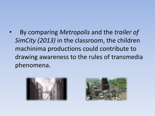 •     By comparing Metropolis and the trailer of
    SimCity (2013) in the classroom, the children
    machinima productions could contribute to
    drawing awareness to the rules of transmedia
    phenomena.
 