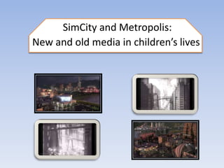 SimCity and Metropolis:
New and old media in children’s lives
 