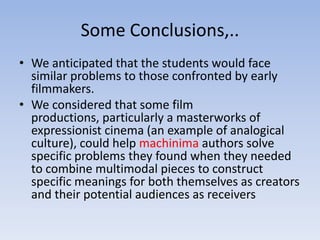 Some Conclusions,..
• We anticipated that the students would face
  similar problems to those confronted by early
  filmmakers.
• We considered that some film
  productions, particularly a masterworks of
  expressionist cinema (an example of analogical
  culture), could help machinima authors solve
  specific problems they found when they needed
  to combine multimodal pieces to construct
  specific meanings for both themselves as creators
  and their potential audiences as receivers
 