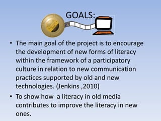 GOALS:

• The main goal of the project is to encourage
  the development of new forms of literacy
  within the framework of a participatory
  culture in relation to new communication
  practices supported by old and new
  technologies. (Jenkins ,2010)
• To show how a literacy in old media
  contributes to improve the literacy in new
  ones.
 