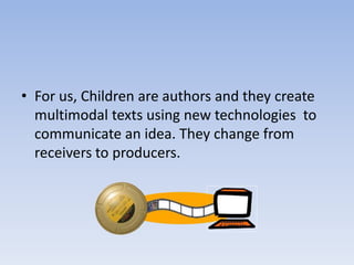 • For us, Children are authors and they create
  multimodal texts using new technologies to
  communicate an idea. They change from
  receivers to producers.
 