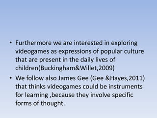 • Furthermore we are interested in exploring
  videogames as expressions of popular culture
  that are present in the daily lives of
  children(Buckingham&Willet,2009)
• We follow also James Gee (Gee &Hayes,2011)
  that thinks videogames could be instruments
  for learning ,because they involve specific
  forms of thought.
 