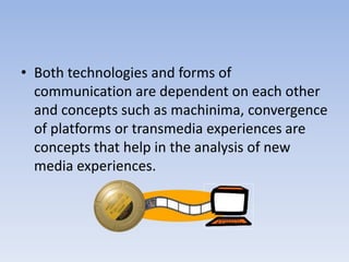 • Both technologies and forms of
  communication are dependent on each other
  and concepts such as machinima, convergence
  of platforms or transmedia experiences are
  concepts that help in the analysis of new
  media experiences.
 
