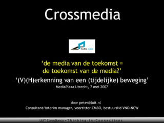 Crossmedia ‘ de media van de toekomst = de toekomst van de media?’ ‘ (V)(H)erkenning van een (tijdelijke) beweging’ MediaPlaza Utrecht, 7 mei 2007 door peter@luit.nl Consultant/interim manager, voorzitter CMBO, bestuurslid VNO-NCW 