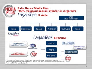 Sales House Media Plus  - Часть международной стратегии  Largardere EADS  (high technology) в мире Радио Пресса Книги Дистрибуция Пресса ТВ / Радио Спорт Интернет в России Интернет (1)  Источник  TNS  Россия ,  Янв- Март 2010 .  доля аудитории 12+ среди коммерческих холдингов (2)  Источник  TNS Intelligence, Brutto  2009.  на базе данных мониторинга рекламы  ( Москва+Сеть) (3)  источник  TNS Web Index.  Апрель 10 . ЛИДЕР  по доле аудитории в России  (1) ЛИДЕР  по доле рекламного рынка  (2) №  1  по трафику  в Рунете  (3) 