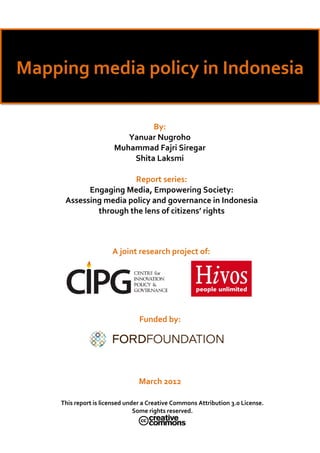  
                
Mapping media policy in Indonesia 

                                  By: 
                            Yanuar Nugroho 
                         Muhammad Fajri Siregar 
                             Shita Laksmi 

                         Report series: 
             Engaging Media, Empowering Society: 
       Assessing media policy and governance in Indonesia 
               through the lens of citizens’ rights 



                        A joint research project of: 




                                  Funded by: 




                                  March 2012 

      This report is licensed under a Creative Commons Attribution 3.0 License. 
                                 Some rights reserved. 
                                                    
                                           
 