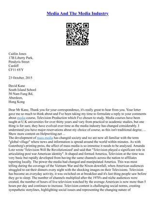 Media And The Media Industry
Caitlin Jones
17B Liberty Park,
Pendyris Street
Cardiff
CF11 6YY
23 October, 2015
David Kane
South Island School
50 Nam Fung Rd,
Aberdeen,
Hong Kong
Dear Mr Kane, Thank you for your correspondence, it's really great to hear from you. Your letter
gave me so much to think about and I've been taking my time to formulate a reply to your comments
about media course, Television Production which I've chosen to study. Media courses have been
taught at U.K universities for over thirty years and vary from practical to academic studies, but one
thing is for sure, they have evolved over time as the media industry has changed considerably. I
understand you have major reservations about my choice of course, as this isn't traditional degree, ...
Show more content on Helpwriting.net ...
The development of mass media has changed society and we are now all familiar with the term
"global village" where news and information is spread around the world within minutes. As with
Gutenberg's printing press, the affect of mass media is so immense it needs to be analysed. Amanda
Lotz wrote 'Television Will Be Revolutionized' and said that "Television played a significant role in
articulating post war American identity". It shaped and formed America, Television at the time was
very basic but rapidly developed from having the same channels across the nation to affiliates
reporting locally. The power the media had changed and manipulated America. This was most
telling during the coverage of the Vietnam War and the Nixon downfall, when American audiences
struggled to eat their dinners every night with the shocking images on their Televisions. Television
has become an everyday activity, it was switched on at breakfast and it's last thing people saw before
they go to sleep. The number of channels multiplied after the 1970's and niche audiences were
created, the number of hours of live television watched by the average American is now more than 5
hours per day and continues to increase. Television content is challenging social norms, creating
sympathetic storylines, highlighting social issues and representing the changing nature of
 