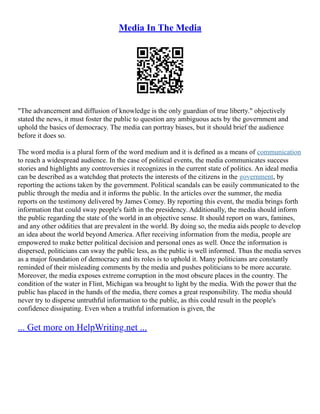 Media In The Media
"The advancement and diffusion of knowledge is the only guardian of true liberty." objectively
stated the news, it must foster the public to question any ambiguous acts by the government and
uphold the basics of democracy. The media can portray biases, but it should brief the audience
before it does so.
The word media is a plural form of the word medium and it is defined as a means of communication
to reach a widespread audience. In the case of political events, the media communicates success
stories and highlights any controversies it recognizes in the current state of politics. An ideal media
can be described as a watchdog that protects the interests of the citizens in the government, by
reporting the actions taken by the government. Political scandals can be easily communicated to the
public through the media and it informs the public. In the articles over the summer, the media
reports on the testimony delivered by James Comey. By reporting this event, the media brings forth
information that could sway people's faith in the presidency. Additionally, the media should inform
the public regarding the state of the world in an objective sense. It should report on wars, famines,
and any other oddities that are prevalent in the world. By doing so, the media aids people to develop
an idea about the world beyond America. After receiving information from the media, people are
empowered to make better political decision and personal ones as well. Once the information is
dispersed, politicians can sway the public less, as the public is well informed. Thus the media serves
as a major foundation of democracy and its roles is to uphold it. Many politicians are constantly
reminded of their misleading comments by the media and pushes politicians to be more accurate.
Moreover, the media exposes extreme corruption in the most obscure places in the country. The
condition of the water in Flint, Michigan wa brought to light by the media. With the power that the
public has placed in the hands of the media, there comes a great responsibility. The media should
never try to disperse untruthful information to the public, as this could result in the people's
confidence dissipating. Even when a truthful information is given, the
... Get more on HelpWriting.net ...
 