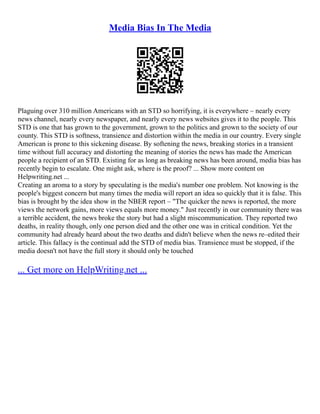 Media Bias In The Media
Plaguing over 310 million Americans with an STD so horrifying, it is everywhere – nearly every
news channel, nearly every newspaper, and nearly every news websites gives it to the people. This
STD is one that has grown to the government, grown to the politics and grown to the society of our
county. This STD is softness, transience and distortion within the media in our country. Every single
American is prone to this sickening disease. By softening the news, breaking stories in a transient
time without full accuracy and distorting the meaning of stories the news has made the American
people a recipient of an STD. Existing for as long as breaking news has been around, media bias has
recently begin to escalate. One might ask, where is the proof? ... Show more content on
Helpwriting.net ...
Creating an aroma to a story by speculating is the media's number one problem. Not knowing is the
people's biggest concern but many times the media will report an idea so quickly that it is false. This
bias is brought by the idea show in the NBER report – "The quicker the news is reported, the more
views the network gains, more views equals more money." Just recently in our community there was
a terrible accident, the news broke the story but had a slight miscommunication. They reported two
deaths, in reality though, only one person died and the other one was in critical condition. Yet the
community had already heard about the two deaths and didn't believe when the news re–edited their
article. This fallacy is the continual add the STD of media bias. Transience must be stopped, if the
media doesn't not have the full story it should only be touched
... Get more on HelpWriting.net ...
 