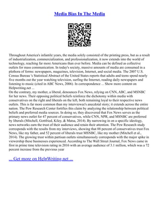 Media Bias In The Media
Throughout America's infantile years, the media solely consisted of the printing press, but as a result
of industrialization, commercialization, and professionalization, it now extends into the world of
technology, reaching far more Americans than ever before. Media can be defined as collective
outlets for mass communication. In today's society, massive amounts of media are consumed in a
plethora of forms: newspapers, magazines, television, Internet, and social media. The 2007 U.S.
Census Bureau 's Statistical Abstract of the United States reports that adults and teens spend nearly
five months out the year watching television, surfing the Internet, reading daily newspapers and
listening to music (cited in ABC News, 2006). In correspondence ... Show more content on
Helpwriting.net ...
On the contrary, my mother, a liberal, denounces Fox News, relying on CNN, ABC, and MSNBC
for her news. Their opposing political beliefs reinforce the dichotomy within media with
conservatives on the right and liberals on the left, both remaining loyal to their respective news
outlets. This is far more common than my interviewee's anecdotal story; it extends across the entire
nation. The Pew Research Center fortifies this claim by analyzing the relationship between political
beliefs and preferred media sources. In doing so, they discovered that Fox News serves as the
primary news outlet for 47 percent of conservatives, while CNN, NPR, and MSNBC are preferred
by liberals (Mitchell, Gottfried, Kiley, & Matsa, 2014). By narrowing in on a specific ideology,
news networks earn the trust of their audience and retain their attention. The Pew Research study
corresponds with the results from my interviews, showing that 88 percent of conservatives trust Fox
News, like my father, and 52 percent of liberals trust MSNBC, like my mother (Mitchell et al.,
2014). The growing trust within partisan outlets simultaneously corresponds with the major spike in
viewership these businesses experienced. According to The Wall Street Journal, Fox News came in
first in prime time television rating in 2016 with an average audience of 3.1 million, which was a 72
percent increase from the previous year
... Get more on HelpWriting.net ...
 