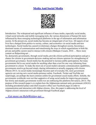 Media And Social Media
Introduction: The widespread and significant influence of mass media, especially social media,
virtual social networks and mobile messaging tools, the various dimensions of human life more
influenced by these emerging technological platforms in the age of information and information
society. In the present era, social media has become an integral part of our lives. All aspects of our
lives have changed from politics to society, culture, and economics via social media and new
technologies. Social media has caused revolutionary changes throughout society, becoming a
dominant means of communication and transforming the ways in which organizations in both the
private and public sectors need to interact with citizens (Mahajan–Cusack, 2016: ... Show more
content on Helpwriting.net ...
So, democratic governments, through social media, provide citizens political participation and get a
chance for citizens in government decision–making and use citizens opinions for strengthening of
government governance. Social media has the potential to increase public participation, but many
governments fail to use social media for anything other than a tool for one–way informing from
government to citizen. To make the most out of social media's dynamic communication capabilities,
governments need to go beyond simply sharing information to actually engaging with citizens
(Moore 2013). As social media increasingly becomes part of everyday life, more government
agencies are carving out a social media presence online. Facebook, Twitter and YouTube not
surprisingly, are perhaps the most common outlets for government social media efforts. Initially, the
governments worldwide were not that supportive of using social media for improving governance
but slowly and steadily governments world over are embracing this platform (Srivastava, 2013). The
purpose of this research paper is to explain how the Afghanistan national unity government (ANUG)
including presidential palace and chief executive office uses Facebook pages in order to
communication and interaction with Afghan citizens. Also, this paper is addressing the level of
Afghan citizen's interaction with government through Facebook pages
... Get more on HelpWriting.net ...
 