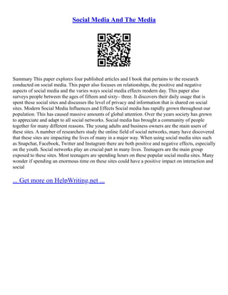 Social Media And The Media
Summary This paper explores four published articles and I book that pertains to the research
conducted on social media. This paper also focuses on relationships, the positive and negative
aspects of social media and the varies ways social media effects modern day. This paper also
surveys people between the ages of fifteen and sixty– three. It discovers their daily usage that is
spent these social sites and discusses the level of privacy and information that is shared on social
sites. Modern Social Media Influences and Effects Social media has rapidly grown throughout our
population. This has caused massive amounts of global attention. Over the years society has grown
to appreciate and adapt to all social networks. Social media has brought a community of people
together for many different reasons. The young adults and business owners are the main users of
these sites. A number of researchers study the online field of social networks, many have discovered
that these sites are impacting the lives of many in a major way. When using social media sites such
as Snapchat, Facebook, Twitter and Instagram there are both positive and negative effects, especially
on the youth. Social networks play an crucial part in many lives. Teenagers are the main group
exposed to these sites. Most teenagers are spending hours on these popular social media sites. Many
wonder if spending an enormous time on these sites could have a positive impact on interaction and
social
... Get more on HelpWriting.net ...
 
