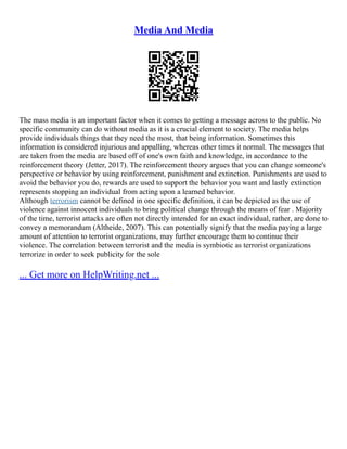 Media And Media
The mass media is an important factor when it comes to getting a message across to the public. No
specific community can do without media as it is a crucial element to society. The media helps
provide individuals things that they need the most, that being information. Sometimes this
information is considered injurious and appalling, whereas other times it normal. The messages that
are taken from the media are based off of one's own faith and knowledge, in accordance to the
reinforcement theory (Jetter, 2017). The reinforcement theory argues that you can change someone's
perspective or behavior by using reinforcement, punishment and extinction. Punishments are used to
avoid the behavior you do, rewards are used to support the behavior you want and lastly extinction
represents stopping an individual from acting upon a learned behavior.
Although terrorism cannot be defined in one specific definition, it can be depicted as the use of
violence against innocent individuals to bring political change through the means of fear . Majority
of the time, terrorist attacks are often not directly intended for an exact individual, rather, are done to
convey a memorandum (Altheide, 2007). This can potentially signify that the media paying a large
amount of attention to terrorist organizations, may further encourage them to continue their
violence. The correlation between terrorist and the media is symbiotic as terrorist organizations
terrorize in order to seek publicity for the sole
... Get more on HelpWriting.net ...
 