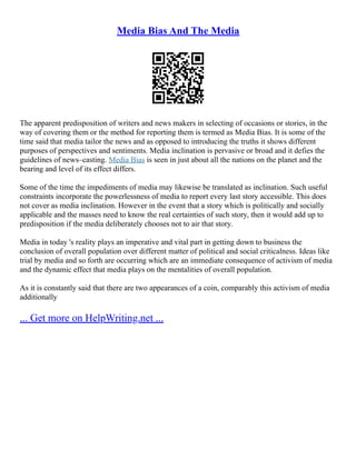 Media Bias And The Media
The apparent predisposition of writers and news makers in selecting of occasions or stories, in the
way of covering them or the method for reporting them is termed as Media Bias. It is some of the
time said that media tailor the news and as opposed to introducing the truths it shows different
purposes of perspectives and sentiments. Media inclination is pervasive or broad and it defies the
guidelines of news–casting. Media Bias is seen in just about all the nations on the planet and the
bearing and level of its effect differs.
Some of the time the impediments of media may likewise be translated as inclination. Such useful
constraints incorporate the powerlessness of media to report every last story accessible. This does
not cover as media inclination. However in the event that a story which is politically and socially
applicable and the masses need to know the real certainties of such story, then it would add up to
predisposition if the media deliberately chooses not to air that story.
Media in today 's reality plays an imperative and vital part in getting down to business the
conclusion of overall population over different matter of political and social criticalness. Ideas like
trial by media and so forth are occurring which are an immediate consequence of activism of media
and the dynamic effect that media plays on the mentalities of overall population.
As it is constantly said that there are two appearances of a coin, comparably this activism of media
additionally
... Get more on HelpWriting.net ...
 