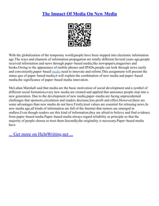 The Impact Of Media On New Media
With the globalization of the temporary world,people have been stepped into electronic information
age.The ways and channels of information propagation are totally different.Several years ago,people
received information and news through paper–based media,like newspapers,magazines and
books.Owing to the appearance of mobile phones and IPADs,people can look through news easily
and conveniently,paper–based media need to innovate and reform.This assignment will present the
status quo of paper–based media,it will explain the combination of new media and paper–based
media,the significance of paper–based media innovation.
McLuhan Marshall said that media are the basic motivation of social development and a symbol of
different social formation,every new media are created and applied that announce people step into a
new generation. Due to the development of new media,paper–media are facing unprecedented
challenges that sponsors,circulation and readers decrease,less profit and effect.However,there are
some advantages than new media do not have.Firstly,trust values are essential for releasing news.In
new media age,all kinds of information are full of the Internet that rumors are emerged in
endless.Even though readers see this kind of information,they are afraid to believe and find evidence
from paper–based media.Paper–based media always regard reliability as principle so that the
majority of people choose to trust them.Secondly,the originality is necessary.Paper–based media
have
... Get more on HelpWriting.net ...
 