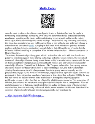 Media Panics
A media panic or often referred to as a moral panic, is a term that describes how the media is
formulating issues amongst our society. Over time, our culture has shifted and caused for many
conclusions regarding media panics and the relationship between youth and the media culture.
Based upon previous knowledge and course readings, I have drawn a very disturbing conclusion;
this being that no matter what age, children are willing or non willingly now under surveillance to
determine what kind of role media is playing in their lives. With what I have gathered from the
readings and class lectures, most authors strongly believe that different forms of media directly
influence children's thinking or perception. What authors and researchers ... Show more content on
Helpwriting.net ...
The authors discuss the objectifying gaze, which I believe has a lot to do with how females are
perceived with the usages of photo altering technology and online visual cultures. The theoretical
framework of the objectification theory places female bodies in a sociocultural context with the aim
of illuminating the lived experiences and mental health risks of girls and women who encounter
sexual objectification (Frederickson & Roberts, 174). The pose and the filter that a young woman
chooses to enhance the beauty of her photo is argued to read just that, and it allows for others
viewing them to assume their lived experiences, how these young women generally are, the
practices they engage in, etc. What we tend to forget, especially in an age where digital culture is so
prominent, is that a picture is a snapshot of a moment in time. According to Drotner (1999), the idea
that new media has become a threat and a main cause of moral panics to young people is
problematic because it infers that they are effected by what they are exposed to. This assumption of
children, introduces to our society that every piece of media may be able to change them. What we
are telling ourselves is that young people are followers and do not have a mind of their own; they
are vulnerable, innocent and easily influenced. Media panics introduce the idea that there should be
some sort of protection for children from the dangers media may introduce. In
... Get more on HelpWriting.net ...
 