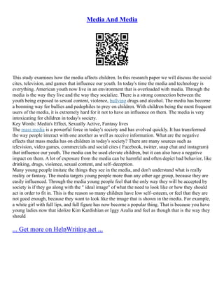Media And Media
This study examines how the media affects children. In this research paper we will discuss the social
cites, television, and games that influence our youth. In today's time the media and technology is
everything. American youth now live in an environment that is overloaded with media. Through the
media is the way they live and the way they socialize. There is a strong connection between the
youth being exposed to sexual content, violence, bullying drugs and alcohol. The media has become
a booming way for bullies and pedophiles to prey on children. With children being the most frequent
users of the media, it is extremely hard for it not to have an influence on them. The media is very
intoxicating for children in today's society.
Key Words: Media's Effect, Sexually Active, Fantasy lives
The mass media is a powerful force in today's society and has evolved quickly. It has transformed
the way people interact with one another as well as receive information. What are the negative
effects that mass media has on children in today's society? There are many sources such as
television, video games, commercials and social cites ( Facebook, twitter, snap chat and instagram)
that influence our youth. The media can be used elevate children, but it can also have a negative
impact on them. A lot of exposure from the media can be harmful and often depict bad behavior, like
drinking, drugs, violence, sexual content, and self–deception.
Many young people imitate the things they see in the media, and don't understand what is really
reality or fantasy. The media targets young people more than any other age group, because they are
easily influenced. Through the media young people feel that the only way they will be accepted by
society is if they go along with the " ideal image" of what the need to look like or how they should
act in order to fit in. This is the reason so many children have low self–esteem, or feel that they are
not good enough, because they want to look like the image that is shown in the media. For example,
a white girl with full lips, and full figure has now become a popular thing. That is because you have
young ladies now that idolize Kim Kardishian or Iggy Azalia and feel as though that is the way they
should
... Get more on HelpWriting.net ...
 