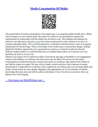 Media Consumption Of Media
The proliferation of media consumption in the digital age is an unspoken public health crisis. While
what it brings us is not without merit, the means by which we are permitted to connect has
transformed our relationship with the media into an abusive one. The methods and channels by
which we are allowed to consume media have been constructed in such a fashion as to drive us
towards unhealthy habits. We've all been placed in a collection of skinner boxes, most of us paying
handsomely for the privilege. There exists today in the world a grave and perilous danger, lurking
behind the limitless opportunity we've presented to ourselves in what the media has become.
Without modern media we would be blind, but our modern habits allow us to choose not to see
humanity up close or in any way.
Almost every aspect of our American culture, from bacon and eggs at breakfast to our engagement
rituals to the holidays we celebrate, has been sewn into the fabric of our lives by the media.
Consumption of media has become a means unto itself, an ouroboros–like pattern from which we
can find no respite or escape. We may wish to totally extract ourselves from exposure to media
directly but it is impossible to avoid how it has soaked into our culture and even our daily habits and
rituals. Social norms are now rapidly adapting to the appropriate use of our interface of infinite
knowledge that may once and still be called a cell phone. Even if we divorce ourselves from our
phones we're still jumping
... Get more on HelpWriting.net ...
 