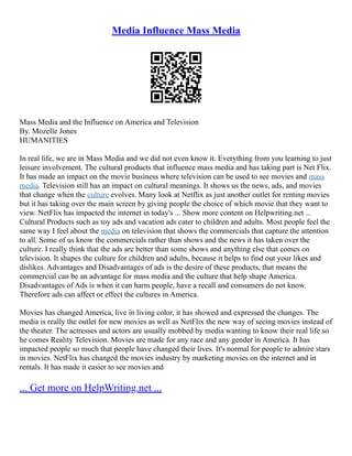 Media Influence Mass Media
Mass Media and the Influence on America and Television
By. Mozelle Jones
HUMANITIES
In real life, we are in Mass Media and we did not even know it. Everything from you learning to just
leisure involvement. The cultural products that influence mass media and has taking part is Net Flix.
It has made an impact on the movie business where television can be used to see movies and mass
media. Television still has an impact on cultural meanings. It shows us the news, ads, and movies
that change when the culture evolves. Many look at Netflix as just another outlet for renting movies
but it has taking over the main screen by giving people the choice of which movie that they want to
view. NetFlix has impacted the internet in today's ... Show more content on Helpwriting.net ...
Cultural Products such as toy ads and vacation ads cater to children and adults. Most people feel the
same way I feel about the media on television that shows the commercials that capture the attention
to all. Some of us know the commercials rather than shows and the news it has taken over the
culture. I really think that the ads are better than some shows and anything else that comes on
television. It shapes the culture for children and adults, because it helps to find out your likes and
dislikes. Advantages and Disadvantages of ads is the desire of these products, that means the
commercial can be an advantage for mass media and the culture that help shape America.
Disadvantages of Ads is when it can harm people, have a recall and consumers do not know.
Therefore ads can affect or effect the cultures in America.
Movies has changed America, live in living color, it has showed and expressed the changes. The
media is really the outlet for new movies as well as NetFlix the new way of seeing movies instead of
the theater. The actresses and actors are usually mobbed by media wanting to know their real life so
he comes Reality Television. Movies are made for any race and any gender in America. It has
impacted people so much that people have changed their lives. It's normal for people to admire stars
in movies. NetFlix has changed the movies industry by marketing movies on the internet and in
rentals. It has made it easier to see movies and
... Get more on HelpWriting.net ...
 