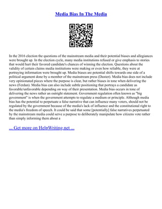 Media Bias In The Media
In the 2016 election the questions of the mainstream media and their potential biases and allegiances
were brought up. In the election cycle, many media institutions refused or give emphasis to stories
that would hurt their favored candidate's chances of winning the election. Questions about the
validity of certain claims media institutions were making or even how reliable, they were at
portraying information were brought up. Media biases are potential shifts towards one side of a
political argument done by a member of the mainstream press (Daxter). Media bias does not include
very opinionated pieces where the purpose is clear, but rather biases in tone when delivering the
news (Ferdan). Media bias can also include subtle positioning that portrays a candidate as
favorable/unfavorable depending on way of their presentation. Media bias occurs in tone of
delivering the news rather an outright statement. Government regulation often known as "big
government" is when the government attempts to regulate a medium or principle. Although media
bias has the potential to perpetuate a false narrative that can influence many voters, should not be
regulated by the government because of the media's lack of influence and the constitutional right to
the media's freedom of speech. It could be said that some [potentially] false narratives perpetuated
by the mainstream media could serve a purpose to deliberately manipulate how citizens vote rather
than simply informing them about a
... Get more on HelpWriting.net ...
 