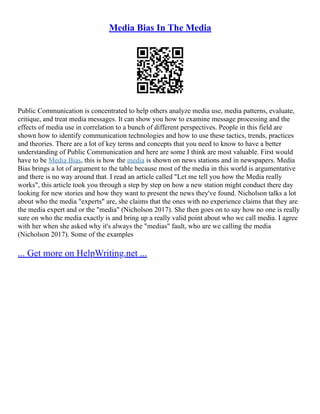 Media Bias In The Media
Public Communication is concentrated to help others analyze media use, media patterns, evaluate,
critique, and treat media messages. It can show you how to examine message processing and the
effects of media use in correlation to a bunch of different perspectives. People in this field are
shown how to identify communication technologies and how to use these tactics, trends, practices
and theories. There are a lot of key terms and concepts that you need to know to have a better
understanding of Public Communication and here are some I think are most valuable. First would
have to be Media Bias, this is how the media is shown on news stations and in newspapers. Media
Bias brings a lot of argument to the table because most of the media in this world is argumentative
and there is no way around that. I read an article called "Let me tell you how the Media really
works", this article took you through a step by step on how a new station might conduct there day
looking for new stories and how they want to present the news they've found. Nicholson talks a lot
about who the media "experts" are, she claims that the ones with no experience claims that they are
the media expert and or the "media" (Nicholson 2017). She then goes on to say how no one is really
sure on who the media exactly is and bring up a really valid point about who we call media. I agree
with her when she asked why it's always the "medias" fault, who are we calling the media
(Nicholson 2017). Some of the examples
... Get more on HelpWriting.net ...
 