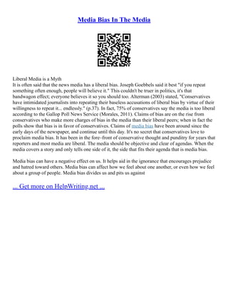 Media Bias In The Media
Liberal Media is a Myth
It is often said that the news media has a liberal bias. Joseph Goebbels said it best "if you repeat
something often enough, people will believe it." This couldn't be truer in politics, it's that
bandwagon effect; everyone believes it so you should too. Alterman (2003) stated, "Conservatives
have intimidated journalists into repeating their baseless accusations of liberal bias by virtue of their
willingness to repeat it... endlessly." (p.37). In fact, 75% of conservatives say the media is too liberal
according to the Gallop Poll News Service (Morales, 2011). Claims of bias are on the rise from
conservatives who make more charges of bias in the media than their liberal peers; when in fact the
polls show that bias is in favor of conservatives. Claims of media bias have been around since the
early days of the newspaper, and continue until this day. It's no secret that conservatives love to
proclaim media bias. It has been in the fore–front of conservative thought and punditry for years that
reporters and most media are liberal. The media should be objective and clear of agendas. When the
media covers a story and only tells one side of it, the side that fits their agenda that is media bias.
Media bias can have a negative effect on us. It helps aid in the ignorance that encourages prejudice
and hatred toward others. Media bias can affect how we feel about one another, or even how we feel
about a group of people. Media bias divides us and pits us against
... Get more on HelpWriting.net ...
 